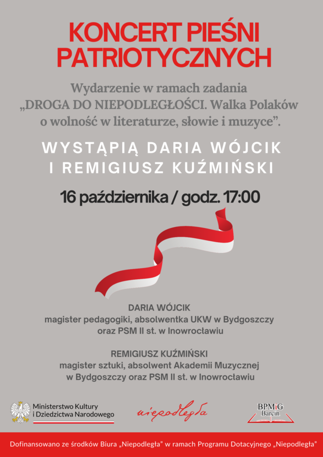 Koncert pieśni patriotycznych. Wydarzenie w ramach zadania "Droga do niepodległości. Walka Polaków o wolność w literaturze, słowie i muzyce." Wystąpią Daria Wójcik i Remigiusz Kuźmiński. 16 października / godzina 17:00. Daria Wójcik  magister pedagogiki, absolwentka UKW w Bydgoszczy oraz  PSM II st. w Inowrocławiu.
Remigiusz Kuźmiński magister sztuki,  absolwent Akademii Muzycznej w Bydgoszczy oraz PSM II st. w Inowrocławiu